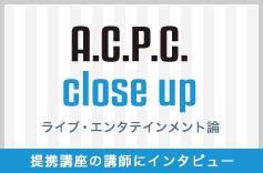 A.C.P.C. close up ライブエンタテインメント論 寄附講座の講師にインタビュー